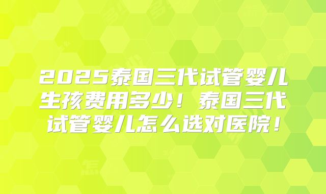 2025泰国三代试管婴儿生孩费用多少!泰国三代试管婴儿怎么选对医院!