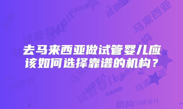 去马来西亚做试管婴儿应该如何选择靠谱的机构？