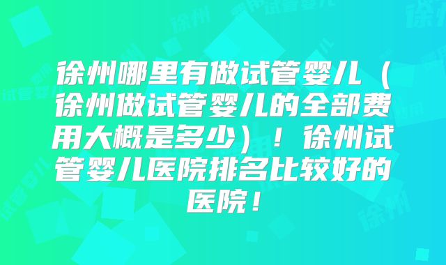 徐州哪里有做试管婴儿（徐州做试管婴儿的全部费用大概是多少）！徐州试管婴儿医院排名比较好的医院！