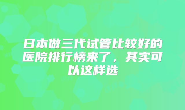 日本做三代试管比较好的医院排行榜来了，其实可以这样选