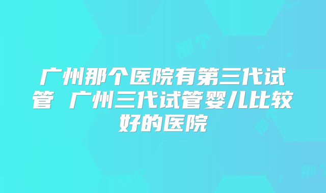 广州那个医院有第三代试管 广州三代试管婴儿比较好的医院
