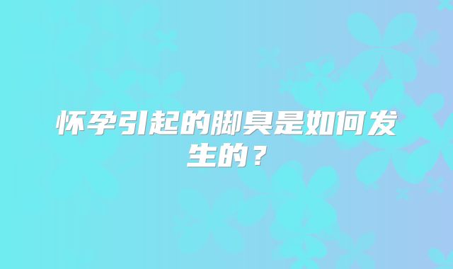 怀孕引起的脚臭是如何发生的？