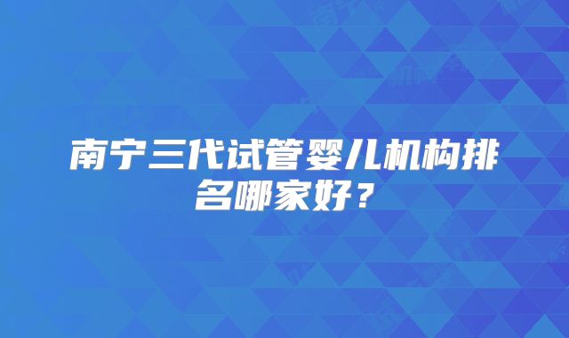 南宁三代试管婴儿机构排名哪家好？