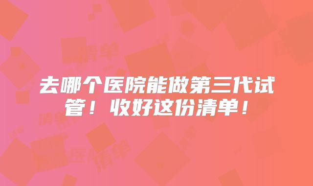 去哪个医院能做第三代试管！收好这份清单！