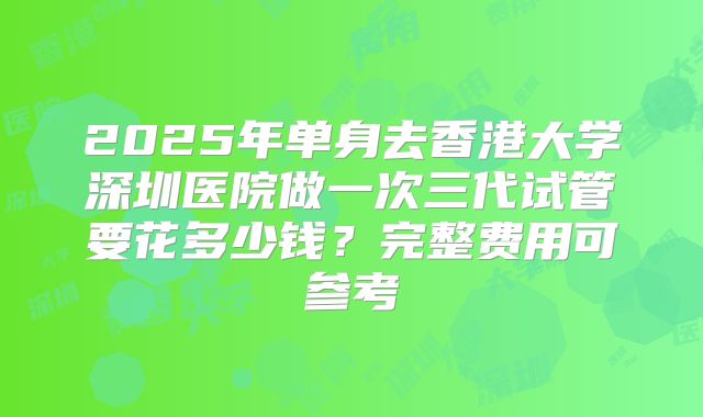 2025年单身去香港大学深圳医院做一次三代试管要花多少钱？完整费用可参考