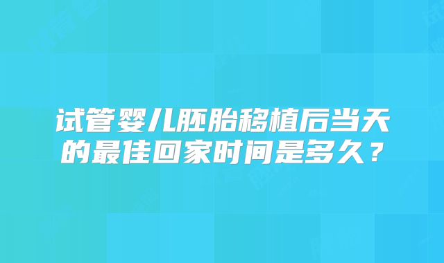 试管婴儿胚胎移植后当天的最佳回家时间是多久?