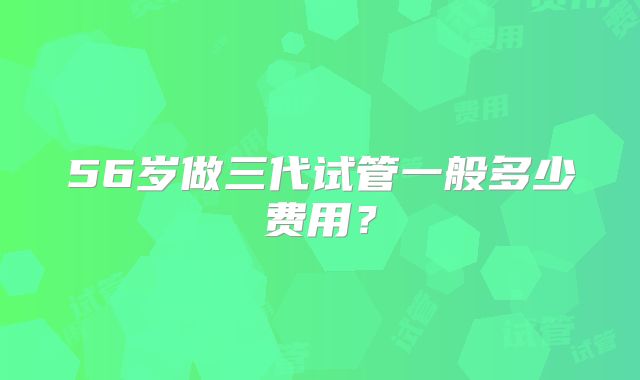 56岁做三代试管一般多少费用？
