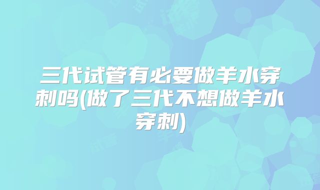 三代试管有必要做羊水穿刺吗(做了三代不想做羊水穿刺)