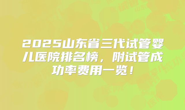 2025山东省三代试管婴儿医院排名榜,附试管成功率费用一览!