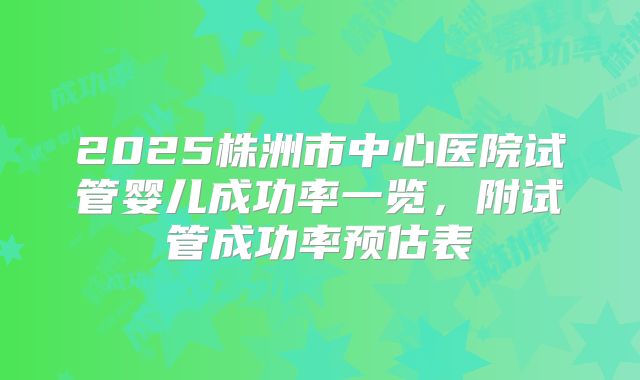 2025株洲市中心医院试管婴儿成功率一览，附试管成功率预估表