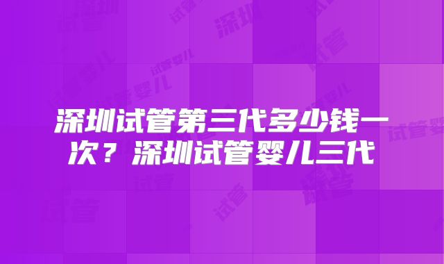 深圳试管第三代多少钱一次？深圳试管婴儿三代