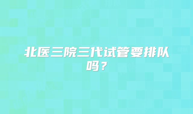 北医三院三代试管要排队吗？