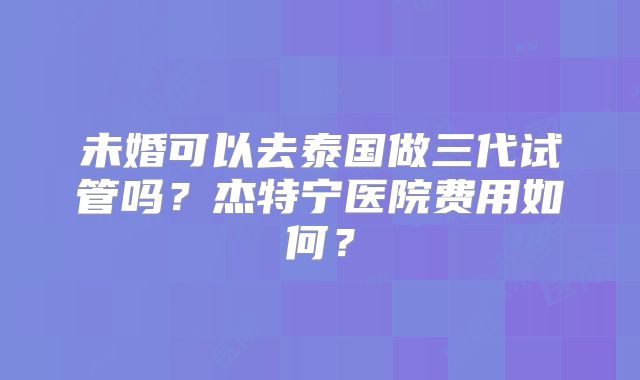 未婚可以去泰国做三代试管吗？杰特宁医院费用如何？