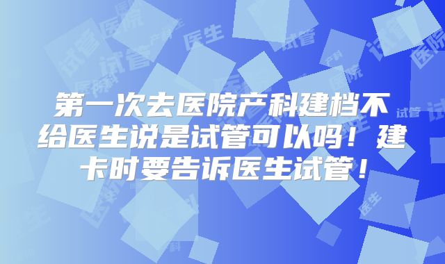 第一次去医院产科建档不给医生说是试管可以吗！建卡时要告诉医生试管！
