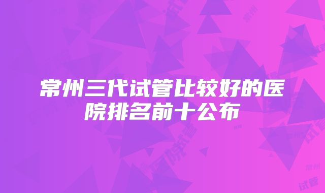 常州三代试管比较好的医院排名前十公布