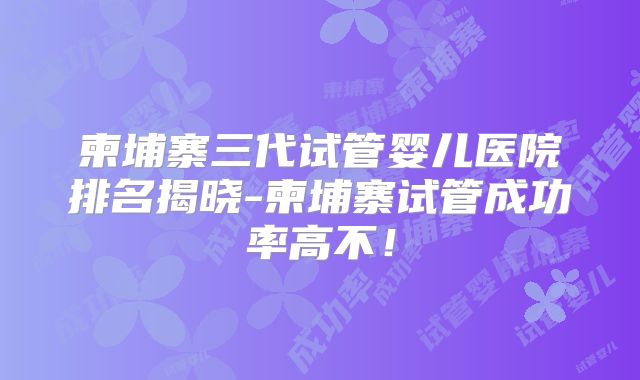 柬埔寨三代试管婴儿医院排名揭晓-柬埔寨试管成功率高不!