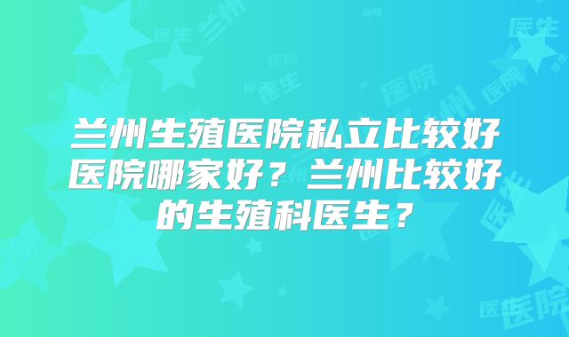 兰州生殖医院私立比较好医院哪家好？兰州比较好的生殖科医生？