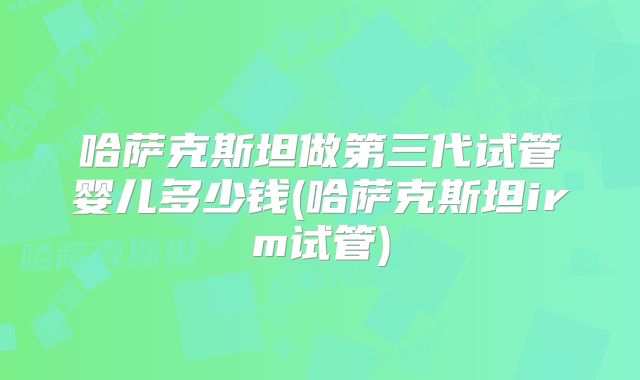 哈萨克斯坦做第三代试管婴儿多少钱(哈萨克斯坦irm试管)