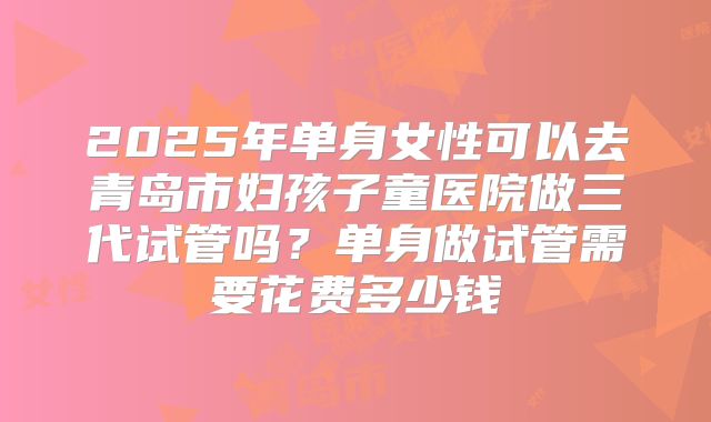 2025年单身女性可以去青岛市妇孩子童医院做三代试管吗?单身做试管需要花费多少钱