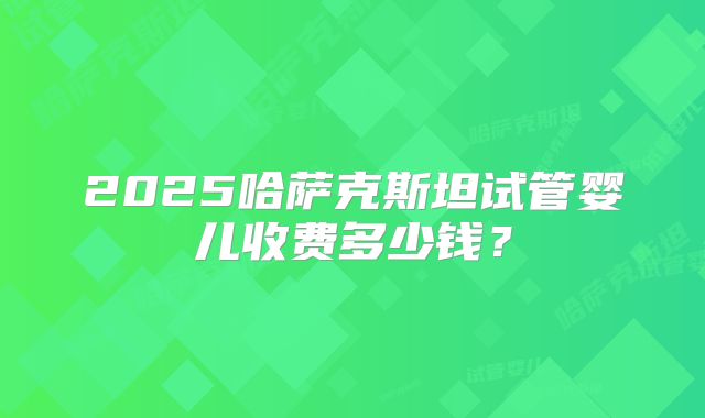 2025哈萨克斯坦试管婴儿收费多少钱?