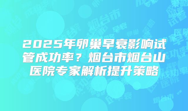2025年卵巢早衰影响试管成功率?烟台市烟台山医院专家解析提升策略