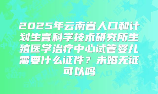 2025年云南省人口和计划生育科学技术研究所生殖医学治疗中心试管婴儿需要什么证件?未婚无证可以吗