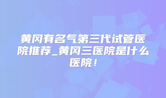 黄冈有名气第三代试管医院推荐_黄冈三医院是什么医院!