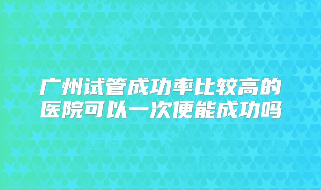 广州试管成功率比较高的医院可以一次便能成功吗