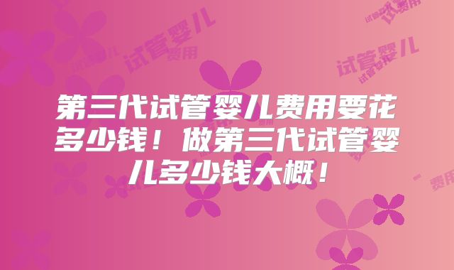 第三代试管婴儿费用要花多少钱!做第三代试管婴儿多少钱大概!