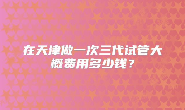 在天津做一次三代试管大概费用多少钱？