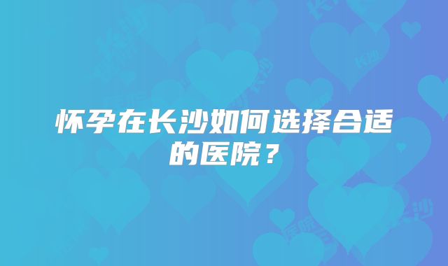 怀孕在长沙如何选择合适的医院？