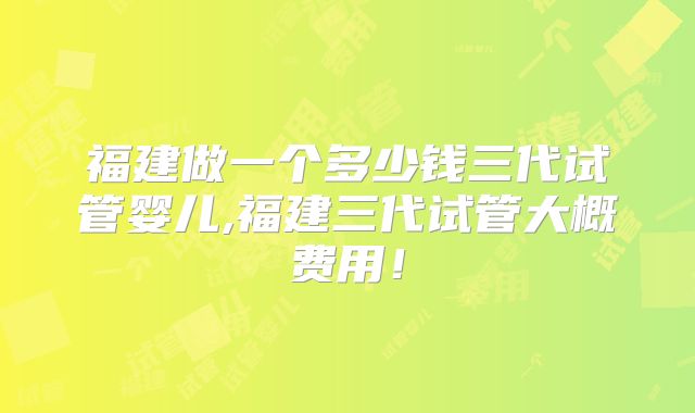 福建做一个多少钱三代试管婴儿,福建三代试管大概费用！