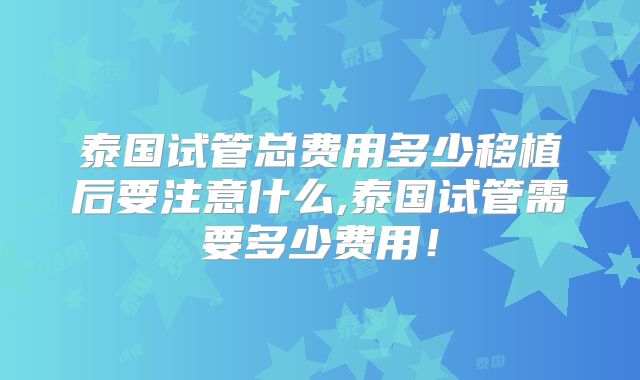 泰国试管总费用多少移植后要注意什么,泰国试管需要多少费用!