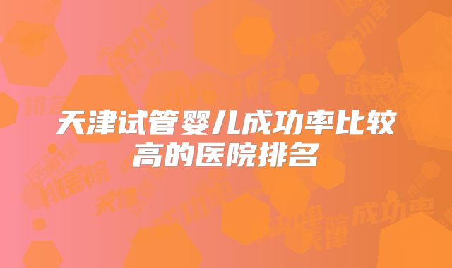 天津试管婴儿成功率比较高的医院排名
