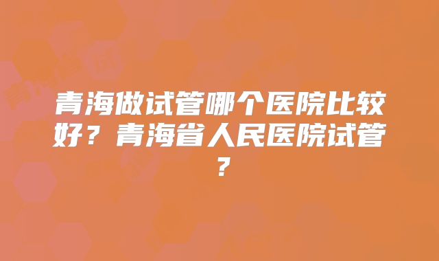 青海做试管哪个医院比较好?青海省人民医院试管?