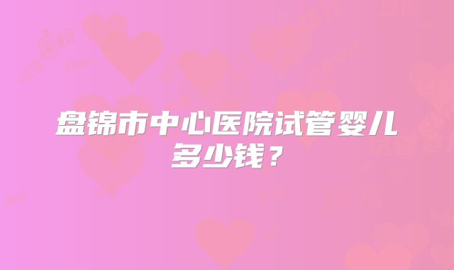 盘锦市中心医院试管婴儿多少钱？