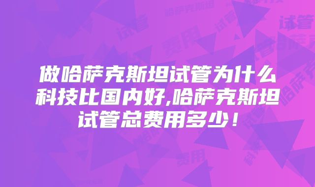 做哈萨克斯坦试管为什么科技比国内好,哈萨克斯坦试管总费用多少！