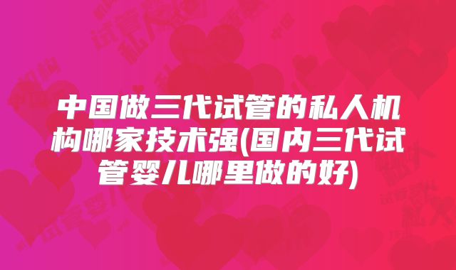 中国做三代试管的私人机构哪家技术强(国内三代试管婴儿哪里做的好)