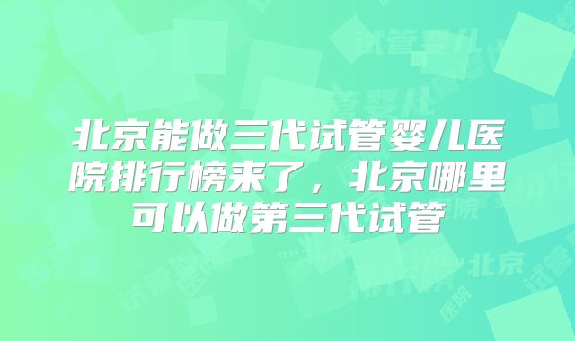 北京能做三代试管婴儿医院排行榜来了，北京哪里可以做第三代试管