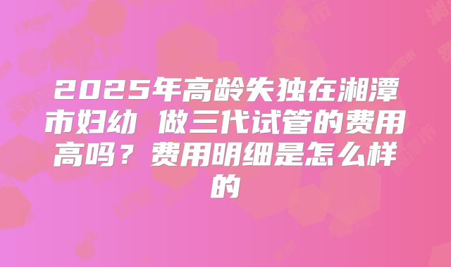 2025年高龄失独在湘潭市妇幼 做三代试管的费用高吗？费用明细是怎么样的