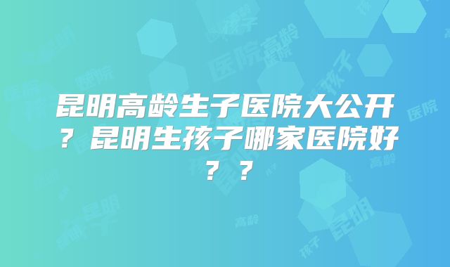 昆明高龄生子医院大公开?昆明生孩子哪家医院好??