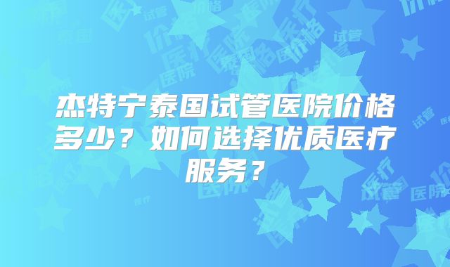杰特宁泰国试管医院价格多少？如何选择优质医疗服务？