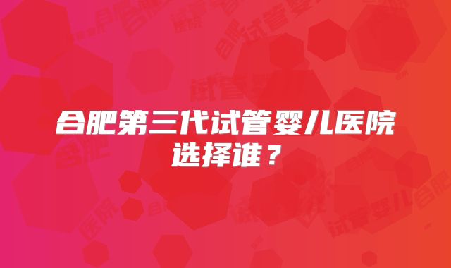 合肥第三代试管婴儿医院选择谁？