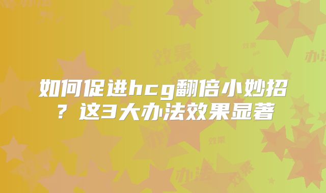 如何促进hcg翻倍小妙招?这3大办法效果显著