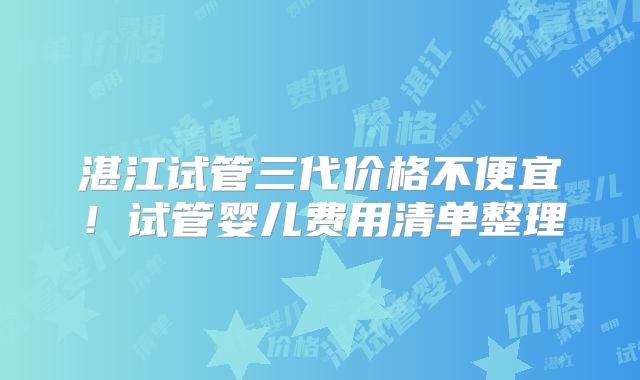 湛江试管三代价格不便宜!试管婴儿费用清单整理