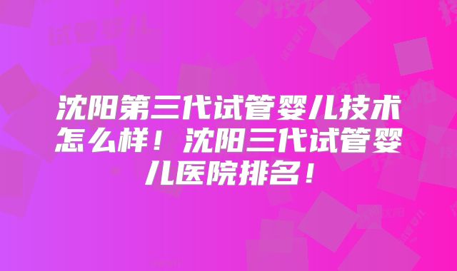 沈阳第三代试管婴儿技术怎么样!沈阳三代试管婴儿医院排名!
