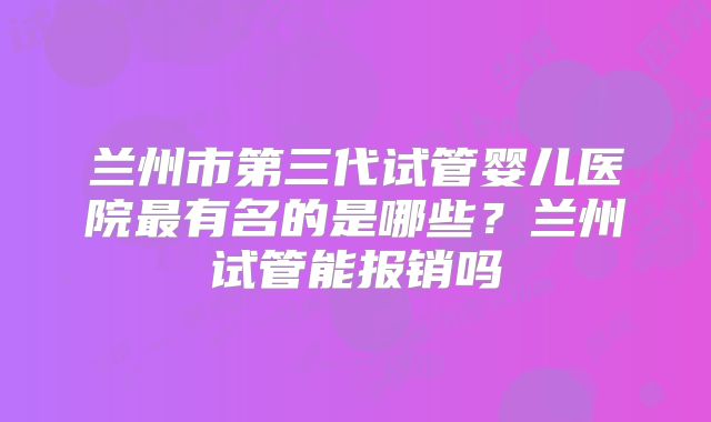 兰州市第三代试管婴儿医院最有名的是哪些?兰州试管能报销吗