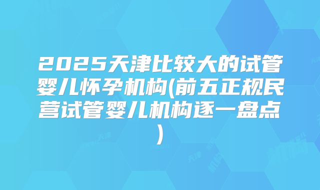 2025天津比较大的试管婴儿怀孕机构(前五正规民营试管婴儿机构逐一盘点)