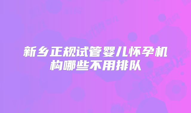 新乡正规试管婴儿怀孕机构哪些不用排队