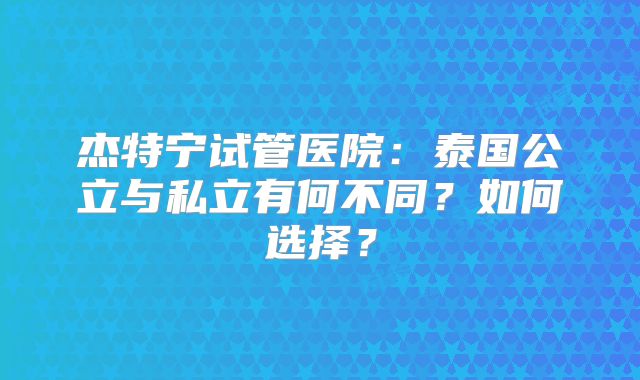 杰特宁试管医院：泰国公立与私立有何不同？如何选择？
